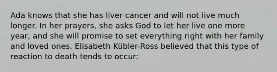 Ada knows that she has liver cancer and will not live much longer. In her prayers, she asks God to let her live one more year, and she will promise to set everything right with her family and loved ones. Elisabeth Kübler-Ross believed that this type of reaction to death tends to occur: