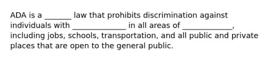 ADA is a _______ law that prohibits discrimination against individuals with ______________ in all areas of _____________, including jobs, schools, transportation, and all public and private places that are open to the general public.