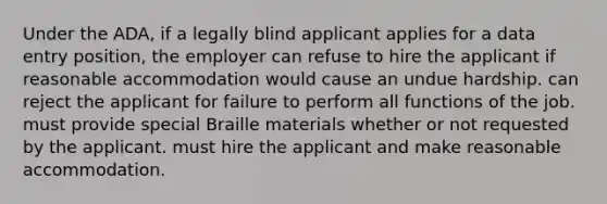 Under the ADA, if a legally blind applicant applies for a data entry position, the employer can refuse to hire the applicant if reasonable accommodation would cause an undue hardship. can reject the applicant for failure to perform all functions of the job. must provide special Braille materials whether or not requested by the applicant. must hire the applicant and make reasonable accommodation.