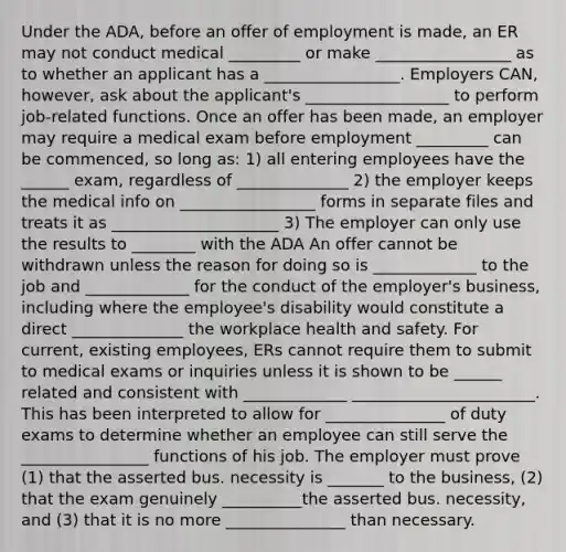 Under the ADA, before an offer of employment is made, an ER may not conduct medical _________ or make _________________ as to whether an applicant has a _________________. Employers CAN, however, ask about the applicant's __________________ to perform job-related functions. Once an offer has been made, an employer may require a medical exam before employment _________ can be commenced, so long as: 1) all entering employees have the ______ exam, regardless of ______________ 2) the employer keeps the medical info on _________________ forms in separate files and treats it as _____________________ 3) The employer can only use the results to ________ with the ADA An offer cannot be withdrawn unless the reason for doing so is _____________ to the job and _____________ for the conduct of the employer's business, including where the employee's disability would constitute a direct ______________ the workplace health and safety. For current, existing employees, ERs cannot require them to submit to medical exams or inquiries unless it is shown to be ______ related and consistent with _____________ _______________________. This has been interpreted to allow for _______________ of duty exams to determine whether an employee can still serve the ________________ functions of his job. The employer must prove (1) that the asserted bus. necessity is _______ to the business, (2) that the exam genuinely __________the asserted bus. necessity, and (3) that it is no more _______________ than necessary.