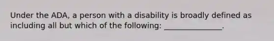 Under the ADA, a person with a disability is broadly defined as including all but which of the following: _______________.