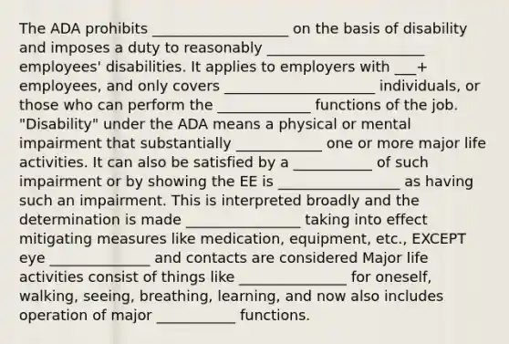 The ADA prohibits ___________________ on the basis of disability and imposes a duty to reasonably ______________________ employees' disabilities. It applies to employers with ___+ employees, and only covers _____________________ individuals, or those who can perform the _____________ functions of the job. "Disability" under the ADA means a physical or mental impairment that substantially ____________ one or more major life activities. It can also be satisfied by a ___________ of such impairment or by showing the EE is _________________ as having such an impairment. This is interpreted broadly and the determination is made ________________ taking into effect mitigating measures like medication, equipment, etc., EXCEPT eye ______________ and contacts are considered Major life activities consist of things like _______________ for oneself, walking, seeing, breathing, learning, and now also includes operation of major ___________ functions.