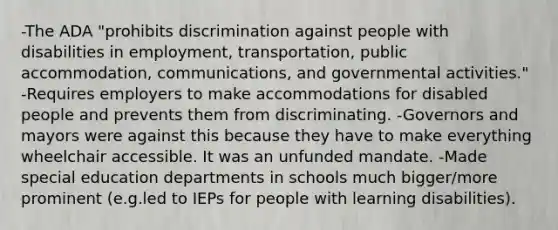 -The ADA "prohibits discrimination against people with disabilities in employment, transportation, public accommodation, communications, and governmental activities." -Requires employers to make accommodations for disabled people and prevents them from discriminating. -Governors and mayors were against this because they have to make everything wheelchair accessible. It was an unfunded mandate. -Made special education departments in schools much bigger/more prominent (e.g.led to IEPs for people with learning disabilities).