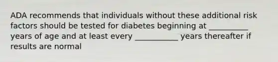 ADA recommends that individuals without these additional risk factors should be tested for diabetes beginning at __________ years of age and at least every ___________ years thereafter if results are normal