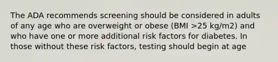 The ADA recommends screening should be considered in adults of any age who are overweight or obese (BMI >25 kg/m2) and who have one or more additional risk factors for diabetes. In those without these risk factors, testing should begin at age