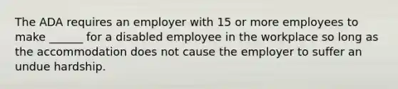 The ADA requires an employer with 15 or more employees to make ______ for a disabled employee in the workplace so long as the accommodation does not cause the employer to suffer an undue hardship.