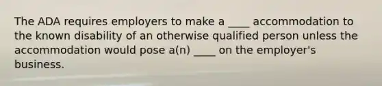 The ADA requires employers to make a ____ accommodation to the known disability of an otherwise qualified person unless the accommodation would pose a(n) ____ on the employer's business.