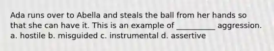 Ada runs over to Abella and steals the ball from her hands so that she can have it. This is an example of __________ aggression. a. hostile b. misguided c. instrumental d. assertive