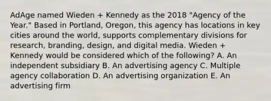 AdAge named Wieden​ + Kennedy as the 2018​ "Agency of the​ Year." Based in​ Portland, Oregon, this agency has locations in key cities around the​ world, supports complementary divisions for​ research, branding,​ design, and digital media. Wieden​ + Kennedy would be considered which of the​ following? A. An independent subsidiary B. An advertising agency C. Multiple agency collaboration D. An advertising organization E. An advertising firm