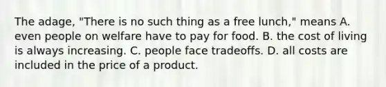 The adage, "There is no such thing as a free lunch," means A. even people on welfare have to pay for food. B. the cost of living is always increasing. C. people face tradeoffs. D. all costs are included in the price of a product.