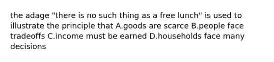 the adage "there is no such thing as a free lunch" is used to illustrate the principle that A.goods are scarce B.people face tradeoffs C.income must be earned D.households face many decisions