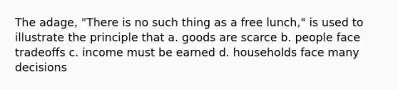 The adage, "There is no such thing as a free lunch," is used to illustrate the principle that a. goods are scarce b. people face tradeoffs c. income must be earned d. households face many decisions