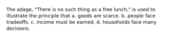 The adage, "There is no such thing as a free lunch," is used to illustrate the principle that a. goods are scarce. b. people face tradeoffs. c. income must be earned. d. households face many decisions.