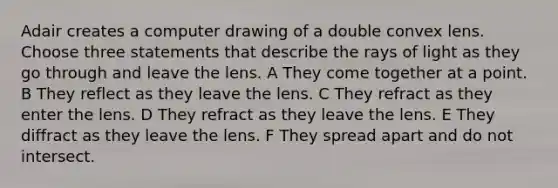 Adair creates a computer drawing of a double convex lens. Choose three statements that describe the rays of light as they go through and leave the lens. A They come together at a point. B They reflect as they leave the lens. C They refract as they enter the lens. D They refract as they leave the lens. E They diffract as they leave the lens. F They spread apart and do not intersect.