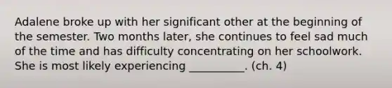 Adalene broke up with her significant other at the beginning of the semester. Two months later, she continues to feel sad much of the time and has difficulty concentrating on her schoolwork. She is most likely experiencing __________. (ch. 4)