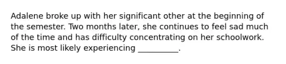 Adalene broke up with her significant other at the beginning of the semester. Two months later, she continues to feel sad much of the time and has difficulty concentrating on her schoolwork. She is most likely experiencing __________.