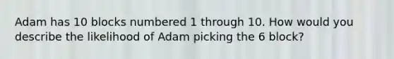 Adam has 10 blocks numbered 1 through 10. How would you describe the likelihood of Adam picking the 6 block?