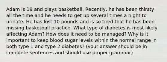 Adam is 19 and plays basketball. Recently, he has been thirsty all the time and he needs to get up several times a night to urinate. He has lost 10 pounds and is so tired that he has been missing basketball practice. What type of diabetes is most likely affecting Adam? How does it need to be managed? Why is it important to keep blood sugar levels within the normal range in both type 1 and type 2 diabetes? (your answer should be in complete sentences and should use proper grammar).