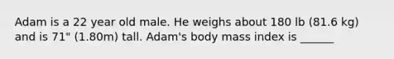 Adam is a 22 year old male. He weighs about 180 lb (81.6 kg) and is 71" (1.80m) tall. Adam's body mass index is ______