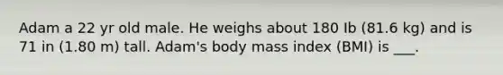 Adam a 22 yr old male. He weighs about 180 Ib (81.6 kg) and is 71 in (1.80 m) tall. Adam's body mass index (BMI) is ___.