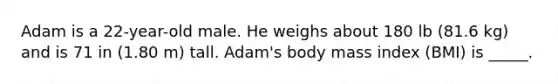 Adam is a 22-year-old male. He weighs about 180 lb (81.6 kg) and is 71 in (1.80 m) tall. Adam's body mass index (BMI) is _____.