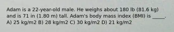 Adam is a 22-year-old male. He weighs about 180 lb (81.6 kg) and is 71 in (1.80 m) tall. Adam's body mass index (BMI) is _____. A) 25 kg/m2 B) 28 kg/m2 C) 30 kg/m2 D) 21 kg/m2