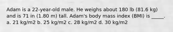 Adam is a 22-year-old male. He weighs about 180 lb (81.6 kg) and is 71 in (1.80 m) tall. Adam's body mass index (BMI) is _____. a. 21 kg/m2 b. 25 kg/m2 c. 28 kg/m2 d. 30 kg/m2