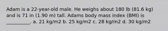 Adam is a 22-year-old male. He weighs about 180 lb (81.6 kg) and is 71 in (1.90 m) tall. Adams body mass index (BMI) is __________. a. 21 kg/m2 b. 25 kg/m2 c. 28 kg/m2 d. 30 kg/m2