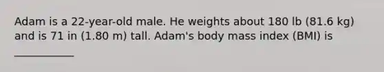 Adam is a 22-year-old male. He weights about 180 lb (81.6 kg) and is 71 in (1.80 m) tall. Adam's body mass index (BMI) is ___________