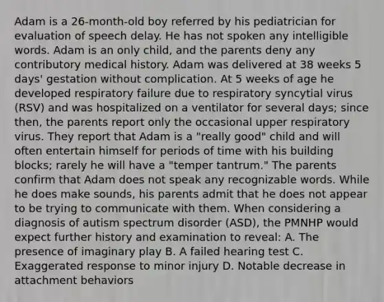 Adam is a 26-month-old boy referred by his pediatrician for evaluation of speech delay. He has not spoken any intelligible words. Adam is an only child, and the parents deny any contributory medical history. Adam was delivered at 38 weeks 5 days' gestation without complication. At 5 weeks of age he developed respiratory failure due to respiratory syncytial virus (RSV) and was hospitalized on a ventilator for several days; since then, the parents report only the occasional upper respiratory virus. They report that Adam is a "really good" child and will often entertain himself for periods of time with his building blocks; rarely he will have a "temper tantrum." The parents confirm that Adam does not speak any recognizable words. While he does make sounds, his parents admit that he does not appear to be trying to communicate with them. When considering a diagnosis of autism spectrum disorder (ASD), the PMNHP would expect further history and examination to reveal: A. The presence of imaginary play B. A failed hearing test C. Exaggerated response to minor injury D. Notable decrease in attachment behaviors