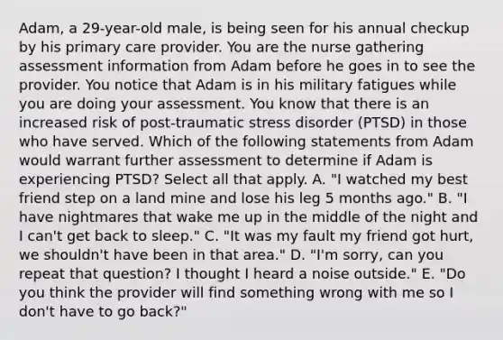 Adam, a 29-year-old male, is being seen for his annual checkup by his primary care provider. You are the nurse gathering assessment information from Adam before he goes in to see the provider. You notice that Adam is in his military fatigues while you are doing your assessment. You know that there is an increased risk of post-traumatic stress disorder (PTSD) in those who have served. Which of the following statements from Adam would warrant further assessment to determine if Adam is experiencing PTSD? Select all that apply. A. "I watched my best friend step on a land mine and lose his leg 5 months ago." B. "I have nightmares that wake me up in the middle of the night and I can't get back to sleep." C. "It was my fault my friend got hurt, we shouldn't have been in that area." D. "I'm sorry, can you repeat that question? I thought I heard a noise outside." E. "Do you think the provider will find something wrong with me so I don't have to go back?"