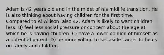 Adam is 42 years old and in the midst of his midlife transition. He is also thinking about having children for the first time. Compared to A) Allison, also 42, Adam is likely to want children less. B) feel less social pressure or concern about the age at which he is having children. C) have a lower opinion of himself as a potential parent. D) be more willing to set aside career to focus on family and children.