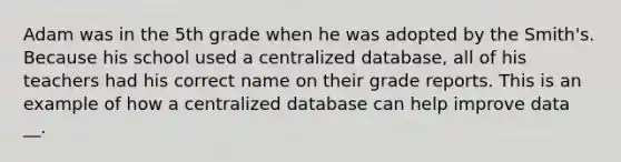 Adam was in the 5th grade when he was adopted by the Smith's. Because his school used a centralized database, all of his teachers had his correct name on their grade reports. This is an example of how a centralized database can help improve data __.