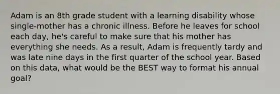 Adam is an 8th grade student with a learning disability whose single-mother has a chronic illness. Before he leaves for school each day, he's careful to make sure that his mother has everything she needs. As a result, Adam is frequently tardy and was late nine days in the first quarter of the school year. Based on this data, what would be the BEST way to format his annual goal?