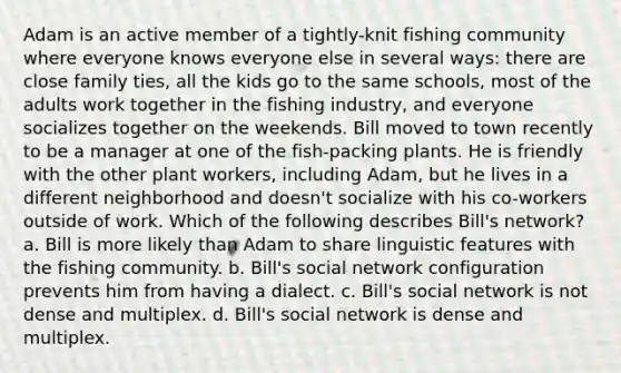 Adam is an active member of a tightly-knit fishing community where everyone knows everyone else in several ways: there are close family ties, all the kids go to the same schools, most of the adults work together in the fishing industry, and everyone socializes together on the weekends. Bill moved to town recently to be a manager at one of the fish-packing plants. He is friendly with the other plant workers, including Adam, but he lives in a different neighborhood and doesn't socialize with his co-workers outside of work. Which of the following describes Bill's network? a. Bill is more likely than Adam to share linguistic features with the fishing community. b. Bill's social network configuration prevents him from having a dialect. c. Bill's social network is not dense and multiplex. d. Bill's social network is dense and multiplex.