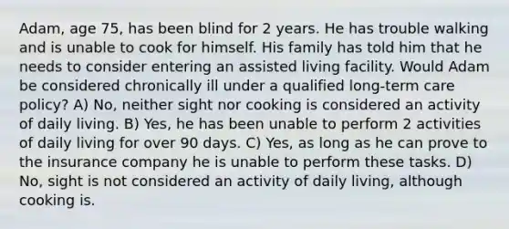 Adam, age 75, has been blind for 2 years. He has trouble walking and is unable to cook for himself. His family has told him that he needs to consider entering an assisted living facility. Would Adam be considered chronically ill under a qualified long-term care policy? A) No, neither sight nor cooking is considered an activity of daily living. B) Yes, he has been unable to perform 2 activities of daily living for over 90 days. C) Yes, as long as he can prove to the insurance company he is unable to perform these tasks. D) No, sight is not considered an activity of daily living, although cooking is.