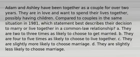 Adam and Ashley have been together as a couple for over two years. They are in love and want to spend their lives together, possibly having children. Compared to couples in the same situation in 1981, which statement best describes their decision to marry or live together in a common-law relationship? a. They are two to three times as likely to choose to get married. b. They are four to five times as likely to choose to live together. c. They are slightly more likely to choose marriage. d. They are slightly less likely to choose marriage.