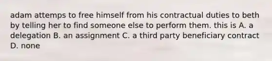 adam attemps to free himself from his contractual duties to beth by telling her to find someone else to perform them. this is A. a delegation B. an assignment C. a third party beneficiary contract D. none