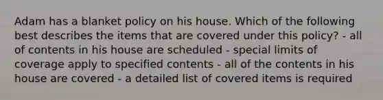 Adam has a blanket policy on his house. Which of the following best describes the items that are covered under this policy? - all of contents in his house are scheduled - special limits of coverage apply to specified contents - all of the contents in his house are covered - a detailed list of covered items is required