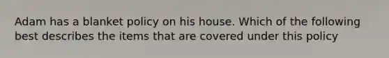 Adam has a blanket policy on his house. Which of the following best describes the items that are covered under this policy