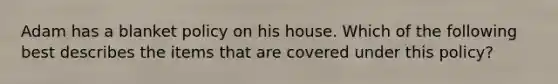 Adam has a blanket policy on his house. Which of the following best describes the items that are covered under this policy?