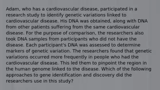 Adam, who has a cardiovascular disease, participated in a research study to identify genetic variations linked to cardiovascular disease. His DNA was obtained, along with DNA from other patients suffering from the same cardiovascular disease. For the purpose of comparison, the researchers also took DNA samples from participants who did not have the disease. Each participant's DNA was assessed to determine markers of genetic variation. The researchers found that genetic variations occurred more frequently in people who had the cardiovascular disease. This led them to pinpoint the region in the human genome linked to the disease. Which of the following approaches to gene identification and discovery did the researchers use in this study?