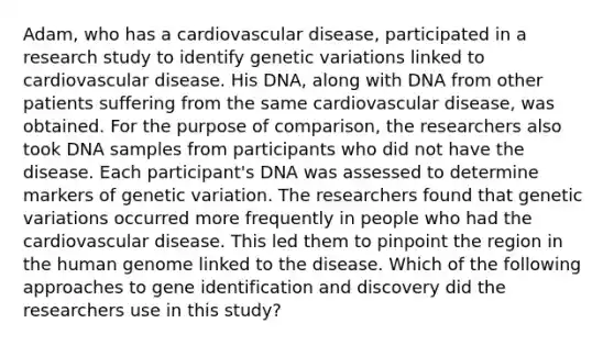 Adam, who has a cardiovascular disease, participated in a research study to identify genetic variations linked to cardiovascular disease. His DNA, along with DNA from other patients suffering from the same cardiovascular disease, was obtained. For the purpose of comparison, the researchers also took DNA samples from participants who did not have the disease. Each participant's DNA was assessed to determine markers of genetic variation. The researchers found that genetic variations occurred more frequently in people who had the cardiovascular disease. This led them to pinpoint the region in the human genome linked to the disease. Which of the following approaches to gene identification and discovery did the researchers use in this study?