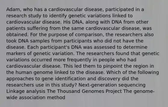 Adam, who has a cardiovascular disease, participated in a research study to identify genetic variations linked to cardiovascular disease. His DNA, along with DNA from other patients suffering from the same cardiovascular disease, was obtained. For the purpose of comparison, the researchers also took DNA samples from participants who did not have the disease. Each participant's DNA was assessed to determine markers of genetic variation. The researchers found that genetic variations occurred more frequently in people who had cardiovascular disease. This led them to pinpoint the region in the <a href='https://www.questionai.com/knowledge/kaQqK73QV8-human-genome' class='anchor-knowledge'>human genome</a> linked to the disease. Which of the following approaches to gene identification and discovery did the researchers use in this study? Next-generation sequencing Linkage analysis The Thousand Genomes Project The genome-wide association method