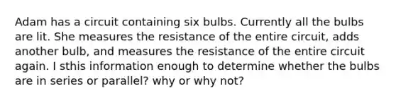 Adam has a circuit containing six bulbs. Currently all the bulbs are lit. She measures the resistance of the entire circuit, adds another bulb, and measures the resistance of the entire circuit again. I sthis information enough to determine whether the bulbs are in series or parallel? why or why not?