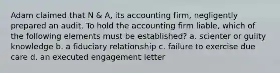 Adam claimed that N & A, its accounting firm, negligently prepared an audit. To hold the accounting firm liable, which of the following elements must be established? a. scienter or guilty knowledge b. a fiduciary relationship c. failure to exercise due care d. an executed engagement letter