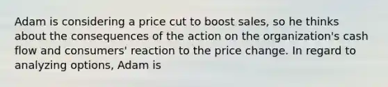 Adam is considering a price cut to boost sales, so he thinks about the consequences of the action on the organization's cash flow and consumers' reaction to the price change. In regard to analyzing options, Adam is