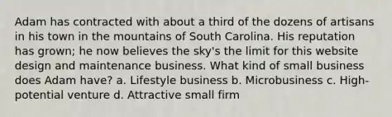 Adam has contracted with about a third of the dozens of artisans in his town in the mountains of South Carolina. His reputation has grown; he now believes the sky's the limit for this website design and maintenance business. What kind of small business does Adam have? a. Lifestyle business b. Microbusiness c. High-potential venture d. Attractive small firm