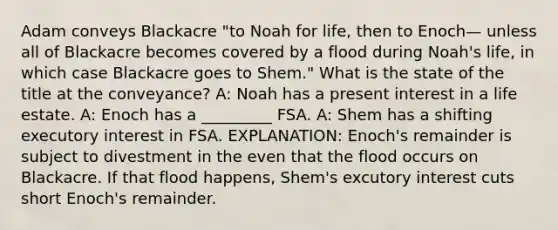 Adam conveys Blackacre "to Noah for life, then to Enoch— unless all of Blackacre becomes covered by a flood during Noah's life, in which case Blackacre goes to Shem." What is the state of the title at the conveyance? A: Noah has a present interest in a life estate. A: Enoch has a _________ FSA. A: Shem has a shifting executory interest in FSA. EXPLANATION: Enoch's remainder is subject to divestment in the even that the flood occurs on Blackacre. If that flood happens, Shem's excutory interest cuts short Enoch's remainder.