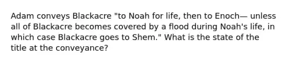 Adam conveys Blackacre "to Noah for life, then to Enoch— unless all of Blackacre becomes covered by a flood during Noah's life, in which case Blackacre goes to Shem." What is the state of the title at the conveyance?